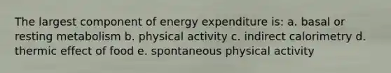 The largest component of energy expenditure is: a. basal or resting metabolism b. physical activity c. indirect calorimetry d. thermic effect of food e. spontaneous physical activity