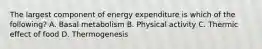 The largest component of energy expenditure is which of the following? A. Basal metabolism B. Physical activity C. Thermic effect of food D. Thermogenesis