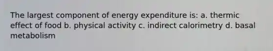 The largest component of energy expenditure is: a. thermic effect of food b. physical activity c. indirect calorimetry d. basal metabolism