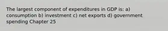 The largest component of expenditures in GDP is: a) consumption b) investment c) net exports d) government spending Chapter 25