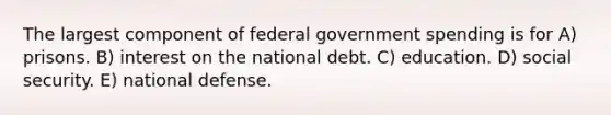 The largest component of federal government spending is for A) prisons. B) interest on the national debt. C) education. D) social security. E) national defense.