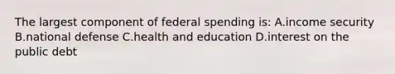 The largest component of federal spending is: A.income security B.national defense C.health and education D.interest on the public debt