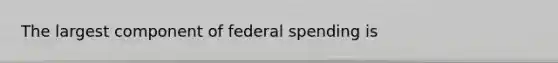 The largest component of federal spending is