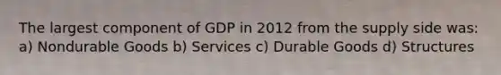 The largest component of GDP in 2012 from the supply side was: a) Nondurable Goods b) Services c) Durable Goods d) Structures