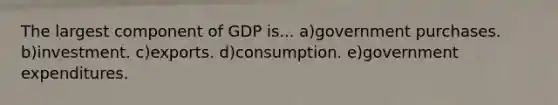 The largest component of GDP is... a)government purchases. b)investment. c)exports. d)consumption. e)government expenditures.