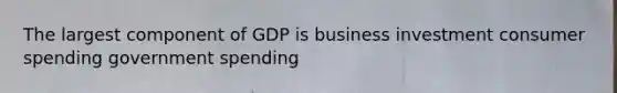 The largest component of GDP is business investment consumer spending government spending