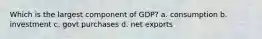 Which is the largest component of GDP? a. consumption b. investment c. govt purchases d. net exports