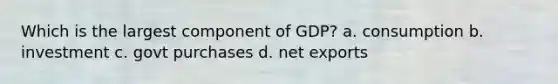 Which is the largest component of GDP? a. consumption b. investment c. govt purchases d. net exports