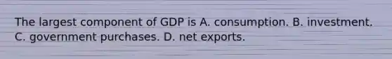 The largest component of GDP is A. consumption. B. investment. C. government purchases. D. net exports.