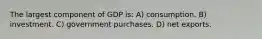 The largest component of GDP is: A) consumption. B) investment. C) government purchases. D) net exports.