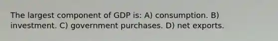 The largest component of GDP is: A) consumption. B) investment. C) government purchases. D) net exports.