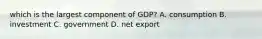 which is the largest component of GDP? A. consumption B. investment C. government D. net export