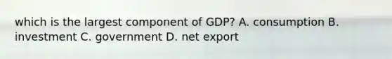 which is the largest component of GDP? A. consumption B. investment C. government D. net export