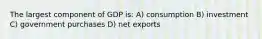 The largest component of GDP is: A) consumption B) investment C) government purchases D) net exports