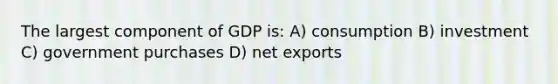 The largest component of GDP is: A) consumption B) investment C) government purchases D) net exports