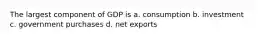 The largest component of GDP is a. consumption b. investment c. government purchases d. net exports