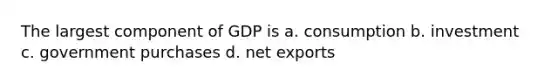 The largest component of GDP is a. consumption b. investment c. government purchases d. net exports