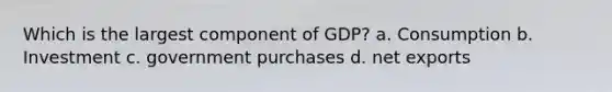 Which is the largest component of GDP? a. Consumption b. Investment c. government purchases d. net exports