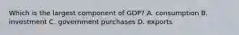 Which is the largest component of GDP? A. consumption B. investment C. government purchases D. exports