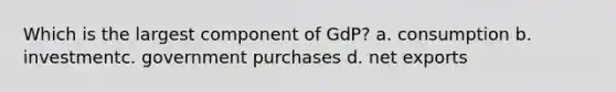 Which is the largest component of GdP? a. consumption b. investmentc. government purchases d. net exports