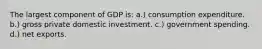 The largest component of GDP is: a.) consumption expenditure. b.) gross private domestic investment. c.) government spending. d.) net exports.