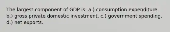 The largest component of GDP is: a.) consumption expenditure. b.) gross private domestic investment. c.) government spending. d.) net exports.