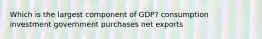 Which is the largest component of GDP? consumption investment government purchases net exports