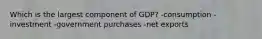 Which is the largest component of GDP? -consumption -investment -government purchases -net exports