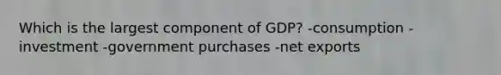 Which is the largest component of GDP? -consumption -investment -government purchases -net exports