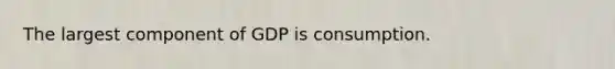 The largest component of GDP is consumption.