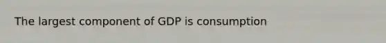 The largest component of GDP is consumption