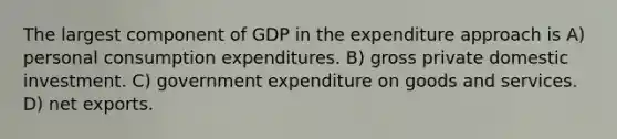 The largest component of GDP in the expenditure approach is A) personal consumption expenditures. B) gross private domestic investment. C) government expenditure on goods and services. D) net exports.