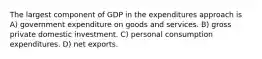 The largest component of GDP in the expenditures approach is A) government expenditure on goods and services. B) gross private domestic investment. C) personal consumption expenditures. D) net exports.