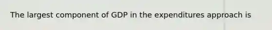 The largest component of GDP in the expenditures approach is