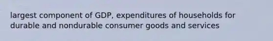 largest component of GDP, expenditures of households for durable and nondurable consumer goods and services