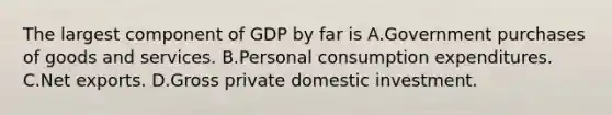 The largest component of GDP by far is A.Government purchases of goods and services. B.Personal consumption expenditures. C.Net exports. D.Gross private domestic investment.