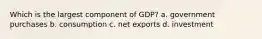 Which is the largest component of GDP? a. government purchases b. consumption c. net exports d. investment