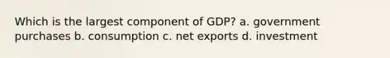 Which is the largest component of GDP? a. government purchases b. consumption c. net exports d. investment