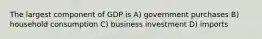 The largest component of GDP is A) government purchases B) household consumption C) business investment D) imports