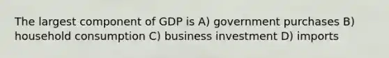 The largest component of GDP is A) government purchases B) household consumption C) business investment D) imports