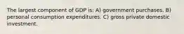 The largest component of GDP is: A) government purchases. B) personal consumption expenditures. C) gross private domestic investment.