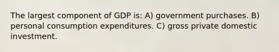 The largest component of GDP is: A) government purchases. B) personal consumption expenditures. C) gross private domestic investment.