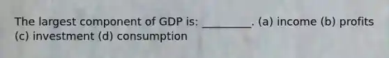 The largest component of GDP is: _________. (a) income (b) profits (c) investment (d) consumption