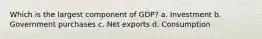 Which is the largest component of GDP? a. Investment b. Government purchases c. Net exports d. Consumption