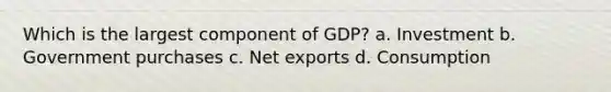 Which is the largest component of GDP? a. Investment b. Government purchases c. Net exports d. Consumption