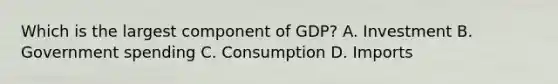 Which is the largest component of GDP? A. Investment B. Government spending C. Consumption D. Imports