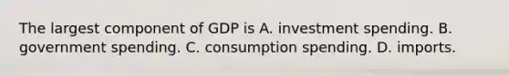 The largest component of GDP is A. investment spending. B. government spending. C. consumption spending. D. imports.