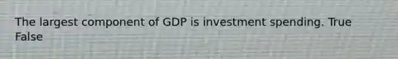 The largest component of GDP is investment spending. True False