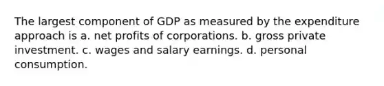 The largest component of GDP as measured by the expenditure approach is a. net profits of corporations. b. gross private investment. c. wages and salary earnings. d. personal consumption.