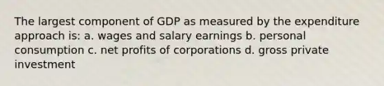 The largest component of GDP as measured by the expenditure approach is: a. wages and salary earnings b. personal consumption c. net profits of corporations d. gross private investment